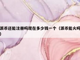 派币还能注册吗现在多少钱一个（派币能火吗）