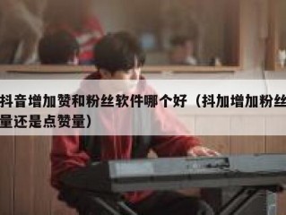 抖音增加赞和粉丝软件哪个好（抖加增加粉丝量还是点赞量）