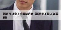 派币可以卖了吗最新消息（派币能不能上交易所）