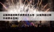 云服务器到期不续费会怎么样（云服务器过期不续费会怎样）