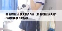 抖音粉丝团多久能15级（抖音粉丝团1到16级需要多长时间）