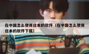 在中国怎么使用日本的软件（在中国怎么使用日本的软件下载）