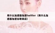 用什么加速器加速twitter（用什么加速器加速谷歌商店）