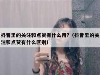 抖音里的关注和点赞有什么用?(抖音里的关注和点赞有什么区别)