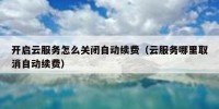 开启云服务怎么关闭自动续费（云服务哪里取消自动续费）