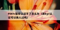 PiKYc暂停认证不了怎么办（派kyc认证可以换人过吗）