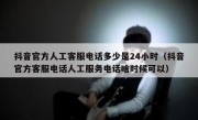 抖音官方人工客服电话多少是24小时（抖音官方客服电话人工服务电话啥时候可以）