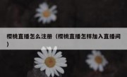 樱桃直播怎么注册（樱桃直播怎样加入直播间）