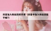 抖音加入粉丝团的作用（抖音中加入粉丝团能干嘛?）