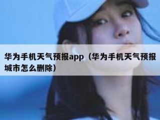 华为手机天气预报app（华为手机天气预报城市怎么删除）