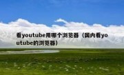 看youtube用哪个浏览器（国内看youtube的浏览器）