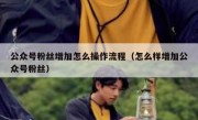 公众号粉丝增加怎么操作流程（怎么样增加公众号粉丝）