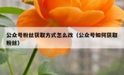 公众号粉丝获取方式怎么改（公众号如何获取粉丝）