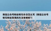 微信公众号粉丝吸引办法怎么写（微信公众号吸引粉丝常用的方法有哪些?）
