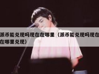 派币能兑现吗现在在哪里（派币能兑现吗现在在哪里兑现）