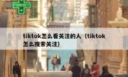 tiktok怎么看关注的人（tiktok怎么搜索关注）