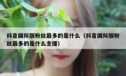 抖音国际版粉丝最多的是什么（抖音国际版粉丝最多的是什么主播）
