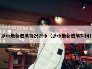 派币最新进展情况派币（派币最新进展如何）