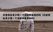 抖音粉丝多少钱一个活粉啊是真的吗（抖音粉丝多少钱一个活粉啊是真的吗）