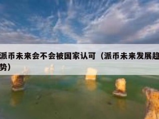 派币未来会不会被国家认可（派币未来发展趋势）