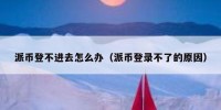 派币登不进去怎么办（派币登录不了的原因）