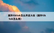 国外tiktok怎么开店入驻（国外tik tok怎么用）