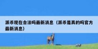 派币现在合法吗最新消息（派币是真的吗官方最新消息）