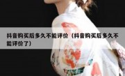 抖音购买后多久不能评价（抖音购买后多久不能评价了）