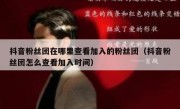 抖音粉丝团在哪里查看加入的粉丝团（抖音粉丝团怎么查看加入时间）