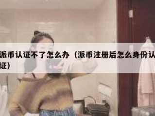 派币认证不了怎么办（派币注册后怎么身份认证）
