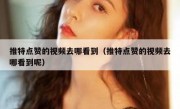 推特点赞的视频去哪看到（推特点赞的视频去哪看到呢）