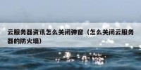 云服务器资讯怎么关闭弹窗（怎么关闭云服务器的防火墙）