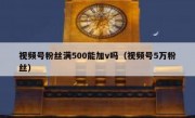 视频号粉丝满500能加v吗（视频号5万粉丝）