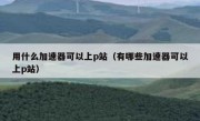 用什么加速器可以上p站（有哪些加速器可以上p站）