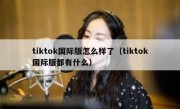 tiktok国际版怎么样了（tiktok国际版都有什么）