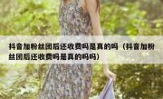 抖音加粉丝团后还收费吗是真的吗（抖音加粉丝团后还收费吗是真的吗吗）