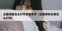 云服务器怎么打开桌面文件（云服务的云端怎么打开）