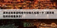 派币还有希望吗现今价格几毛钱一个（派币现在的价格是多少）