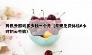 腾讯云游戏多少钱一个月（每天免费体验6小时的云电脑）