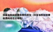 抖音加粉丝团要收费吗现在（抖音加粉丝团要收费吗现在还有吗）