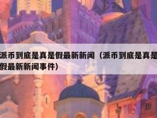 派币到底是真是假最新新闻（派币到底是真是假最新新闻事件）
