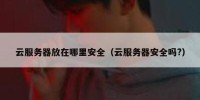云服务器放在哪里安全（云服务器安全吗?）
