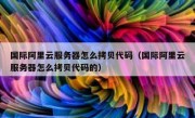 国际阿里云服务器怎么拷贝代码（国际阿里云服务器怎么拷贝代码的）