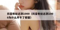 抖音粉丝达到1000（抖音粉丝达到1000为什么开不了橱窗）