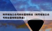 如何增加公众号粉丝量和粉丝（如何增加公众号粉丝量和粉丝数量）