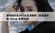 国际版抖音tiktok无法联网（抖音国际版 tiktok 无需外网）