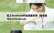 能上facebook的加速器免费（加速器可以上facebook）