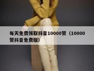 每天免费领取抖音10000赞（10000赞抖音免费版）