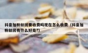 抖音加粉丝团要收费吗现在怎么收费（抖音加粉丝团有什么好处?）
