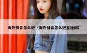 海外抖音怎么进（海外抖音怎么进直播间）